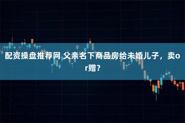 配资操盘推荐网 父亲名下商品房给未婚儿子，卖or赠？