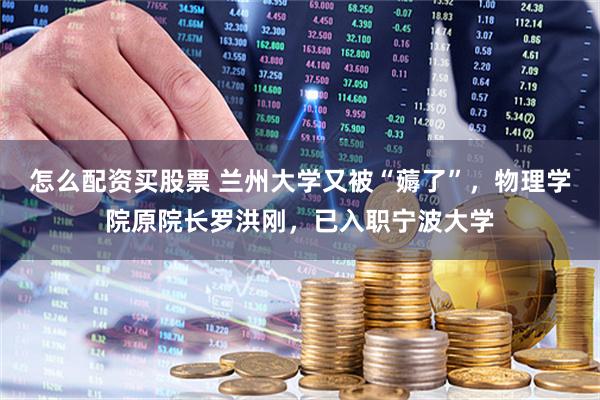 怎么配资买股票 兰州大学又被“薅了”，物理学院原院长罗洪刚，已入职宁波大学