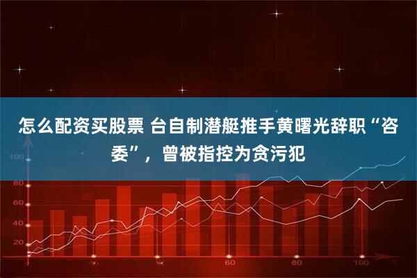 怎么配资买股票 台自制潜艇推手黄曙光辞职“咨委”，曾被指控为贪污犯