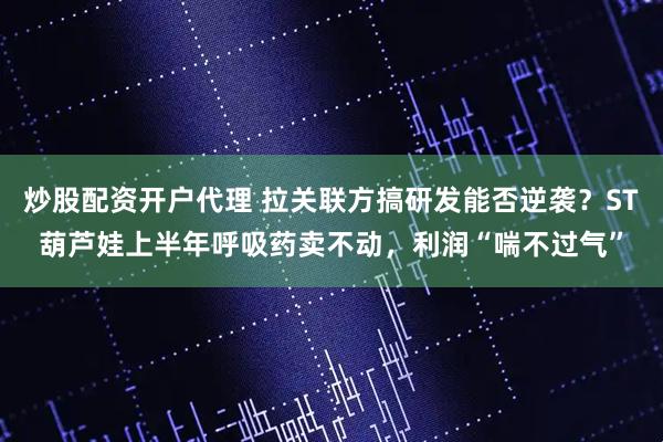 炒股配资开户代理 拉关联方搞研发能否逆袭？ST葫芦娃上半年呼吸药卖不动，利润“喘不过气”