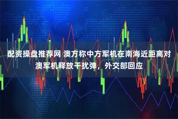 配资操盘推荐网 澳方称中方军机在南海近距离对澳军机释放干扰弹，外交部回应