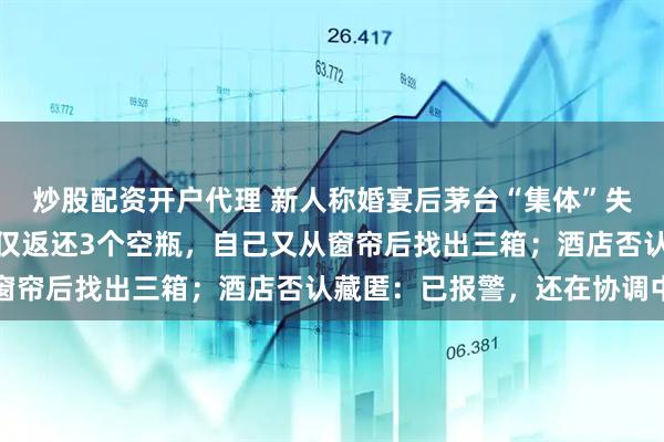 炒股配资开户代理 新人称婚宴后茅台“集体”失踪：准备近百瓶，酒店仅返还3个空瓶，自己又从窗帘后找出三箱；酒店否认藏匿：已报警，还在协调中
