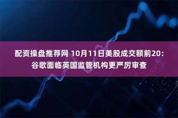 配资操盘推荐网 10月11日美股成交额前20：谷歌面临英国监管机构更严厉审查
