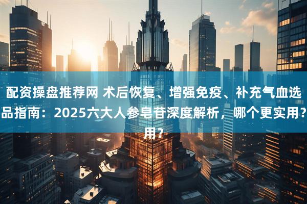 配资操盘推荐网 术后恢复、增强免疫、补充气血选品指南：2025六大人参皂苷深度解析，哪个更实用？