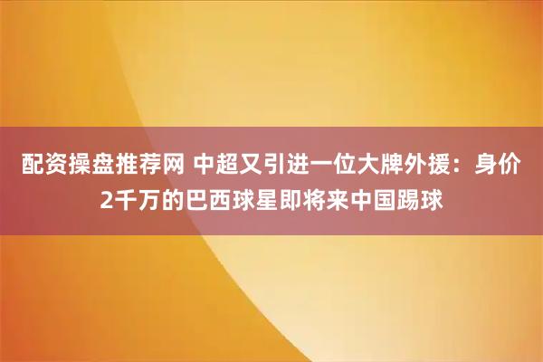 配资操盘推荐网 中超又引进一位大牌外援：身价2千万的巴西球星即将来中国踢球