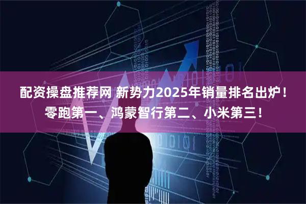 配资操盘推荐网 新势力2025年销量排名出炉！零跑第一、鸿蒙智行第二、小米第三！