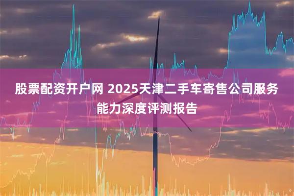 股票配资开户网 2025天津二手车寄售公司服务能力深度评测报告