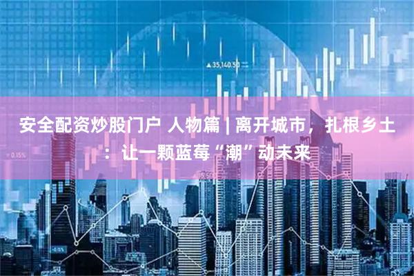 安全配资炒股门户 人物篇 | 离开城市，扎根乡土：让一颗蓝莓“潮”动未来