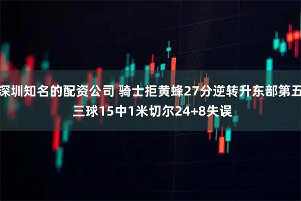 深圳知名的配资公司 骑士拒黄蜂27分逆转升东部第五 三球15中1米切尔24+8失误