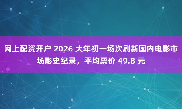 网上配资开户 2026 大年初一场次刷新国内电影市场影史纪录，平均票价 49.8 元