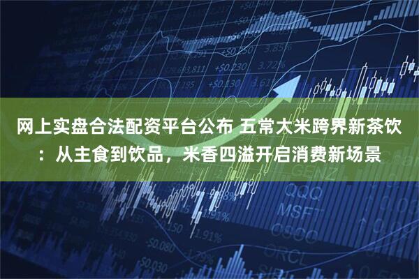 网上实盘合法配资平台公布 五常大米跨界新茶饮：从主食到饮品，米香四溢开启消费新场景