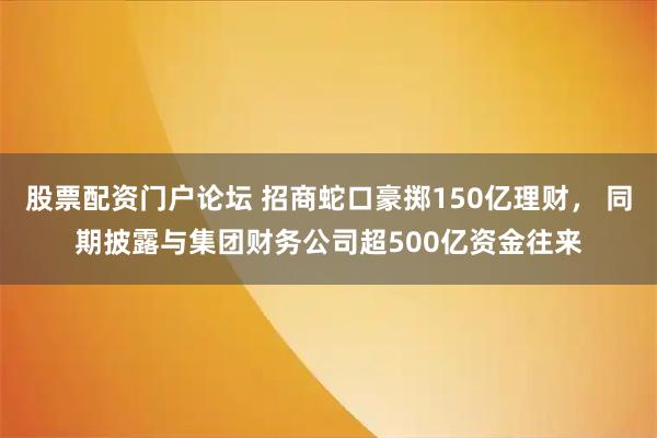 股票配资门户论坛 招商蛇口豪掷150亿理财， 同期披露与集团财务公司超500亿资金往来