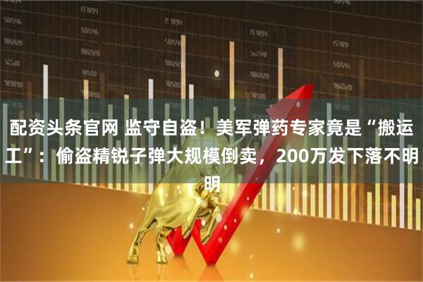 配资头条官网 监守自盗!美军弹药专家竟是“搬运工”:偷盗精锐子弹大规模倒卖,200万发下落不明