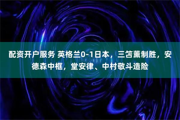 配资开户服务 英格兰0-1日本，三笘薰制胜，安德森中框，堂安律、中村敬斗造险