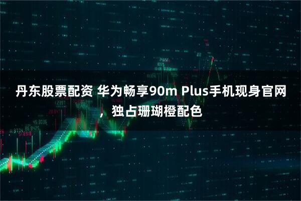丹东股票配资 华为畅享90m Plus手机现身官网，独占珊瑚橙配色
