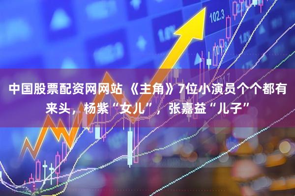 中国股票配资网网站 《主角》7位小演员个个都有来头，杨紫“女儿”，张嘉益“儿子”