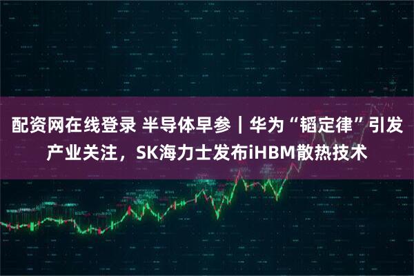 配资网在线登录 半导体早参｜华为“韬定律”引发产业关注，SK海力士发布iHBM散热技术