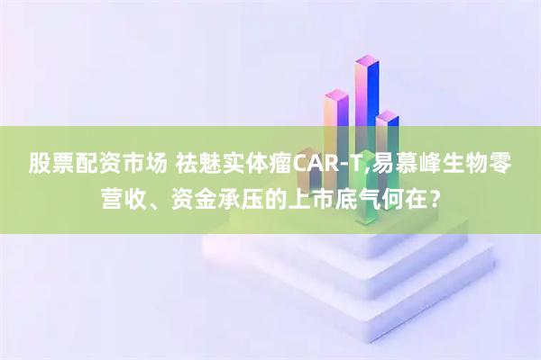 股票配资市场 祛魅实体瘤CAR-T,易慕峰生物零营收、资金承压的上市底气何在？