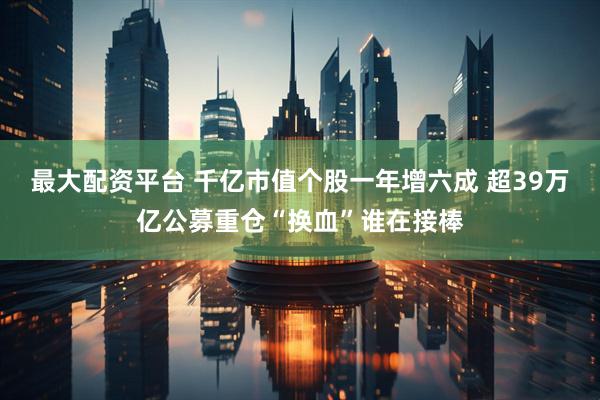 最大配资平台 千亿市值个股一年增六成 超39万亿公募重仓“换血”谁在接棒