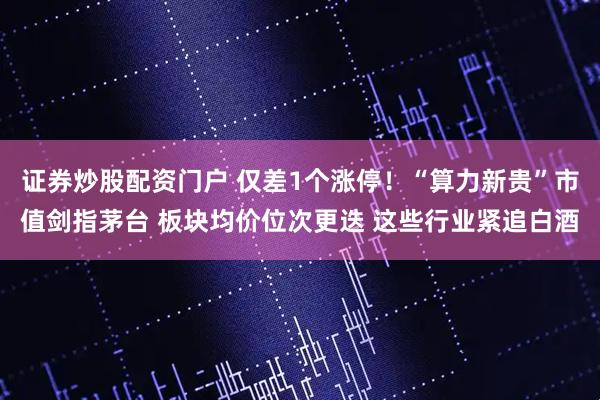 证券炒股配资门户 仅差1个涨停！“算力新贵”市值剑指茅台 板块均价位次更迭 这些行业紧追白酒