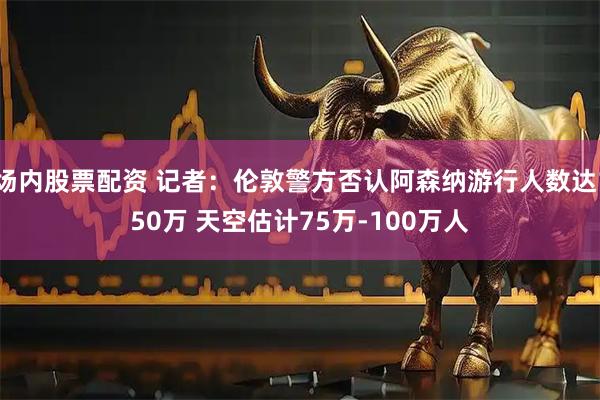 场内股票配资 记者：伦敦警方否认阿森纳游行人数达150万 天空估计75万-100万人