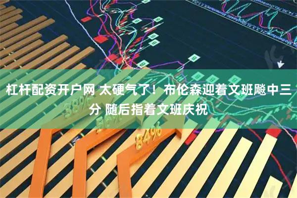 杠杆配资开户网 太硬气了！布伦森迎着文班飚中三分 随后指着文班庆祝