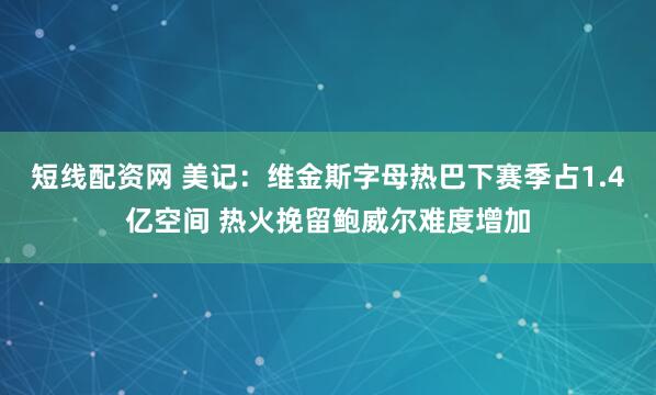 短线配资网 美记：维金斯字母热巴下赛季占1.4亿空间 热火挽留鲍威尔难度增加