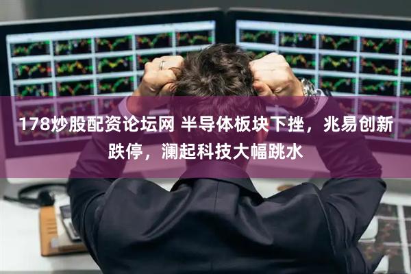 178炒股配资论坛网 半导体板块下挫，兆易创新跌停，澜起科技大幅跳水