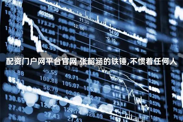 配资门户网平台官网 张韶涵的铁锤,不惯着任何人